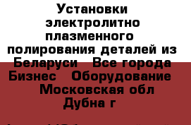 Установки электролитно-плазменного  полирования деталей из Беларуси - Все города Бизнес » Оборудование   . Московская обл.,Дубна г.